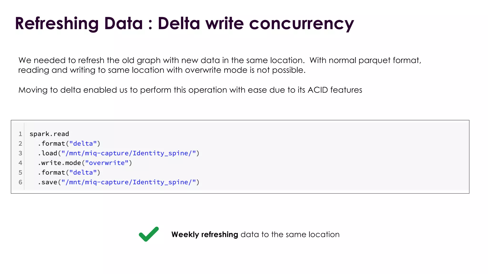Refreshing Data : Delta write concurrency
We needed to refresh the old graph with new data in the same location. With normal parquet format,
reading and writing to same location with overwrite mode is not possible.
Moving to delta enabled us to perform this operation with ease due to its ACID features
Weekly refreshing data to the same location
 