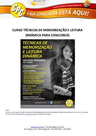 www.cpcrs.com.br - secretaria@cpcrs.com.br
Av. Farrapos, 235 - Porto Alegre/RS - (51) 3225.4075 – 3212.2425
CURSO TÉCNICAS DE MEMORIZAÇÃO E LEITURA
DINÂMICA PARA CONCURSOS
TAGs
Como ler mais rápido, CURSO, TÉCNICAS DE MEMORIZAÇÃO, LEITURA DINÂMICA PARA CONCURSOS, CPC concursos, questões
de concursos, Cosme Sérgio, www.cpcrs.com.br, facebook.com/cpcrs
 