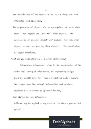 13
The identification of the objects in the system along with their
attributes and operations.
The organization of objects into an aggregation hierarchy which
shows how objects are „ part-of other objects. The‟
construction of dynamic „object-use diagrams that show which‟
objects services are used by other objects. The specification
of object interfaces.
What do you understand by information determinacy?
Information determinacy refers to the predictability of the
order and timing of information. An engineering analysis
program accepts data that have a predefined order, executes
the analysis algorithm without interruption and produces
resultant data in report or graphical format.
Such applications are determinate
.Software may be applied in any situation for which a prespecified
set of
 