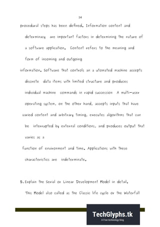 14
procedural steps has been defined. Information content and
determinacy are important factors in determining the nature of
a software application. Content refers to the meaning and
form of incoming and outgoing
information. Software that controls an a utomated machine accepts
discrete data items with limited structure and produces
individual machine commands in rapid succession A multi-user
operating system, on the other hand, accepts inputs that have
varied content and arbitrary timing, executes algorithms that can
be interrupted by external conditions, and produces output that
varies as a
function of environment and time. Applications with these
characteristics are indeterminate.
5.Explain the Serial or Linear Development Model in detail.
This Model also called as the Classic life cycle or the Waterfall
 