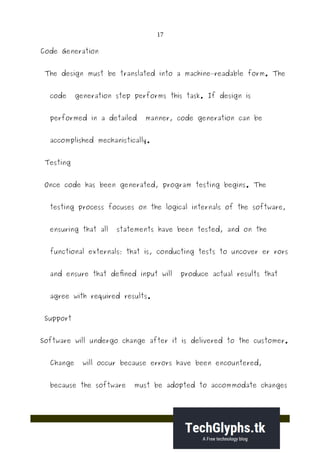 17
Code Generation
The design must be translated into a machine–readable form. The
code generation step performs this task. If design is
performed in a detailed manner, code generation can be
accomplished mechanistically.
Testing
Once code has been generated, program testing begins. The
testing process focuses on the logical internals of the software,
ensuring that all statements have been tested, and on the
functional externals; that is, conducting tests to uncover er rors
and ensure that defined input will produce actual results that
agree with required results.
Support
Software will undergo change after it is delivered to the customer.
Change will occur because errors have been encountered,
because the software must be adopted to accommodate changes
 