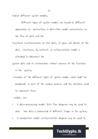 23
Explain different system models.
Different types of system models are based on different
approaches to abstraction. A data-flow model concentrates on
the flow of data and the
functional transformations on that data. It gives out details of the
data structures. By contrast, an entity-relation model is
intended to document the
system data and its relationships without concern of the functions
in the system.
Examples of the different types of system model, which might be
produced as part of the analysis process and the notations used
to represent these
models, are:
 A data-processing model: Data flow diagrams may be used to
show how data is processed at different stages in the system.
 A composition model: entity-relation diagram may be used to
 