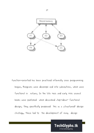 27
Function-oriented has been practiced informally since programming
began. Programs were decompo sed into subroutines, which were
functional in nature. In the late 1960s and early 1970s several
books were published which described „top-down functional‟
design. They specifically proposed this as a „structured design‟
strategy. These led to the development of many design
 
