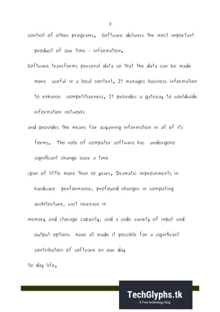 3
control of other programs. Software delivers the most important
product of our time – information.
Software transforms personal data so that the data can be made
more useful in a local context. It manages business information
to enhance competitiveness. It provides a gateway to worldwide
information networks
and provides the means for acquiring information in all of its
forms. The role of computer software has undergone
significant change over a time
span of little more than 50 years. Dramatic improvements in
hardware performance, profound changes in computing
architecture, vast increase in
memory and storage capacity, and a wide variety of input and
output options have all made it possible for a significant
contribution of software on our day
to day life.
 
