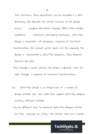 30
their interfaces. These descriptions may be recorded in a data
dictionary. Also describe the control structure of the design
using a program description language (PDL) which includes
conditional statements and looping constructs. Data-flow
design is concerned with designing a sequence of functional
transformations that convert system inputs into the required. The
design is represented as data-flow diagrams. These diagrams
illustrate how data
flows through a system and how the output is derived from the
input through a sequence of functional transformations.
(4) Data-flow design is an integral part of a number of
design methods and most CASE tools support data-flow diagram
creation. Different methods
may use different icons to represent data-flow diagram entities
but their meanings are similar. The notation which use is based
 