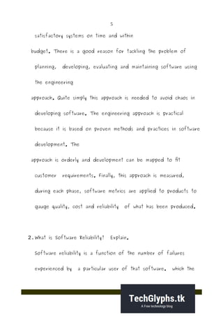 5
satisfactory systems on time and within
budget. There is a good reason for tackling the problem of
planning, developing, evaluating and maintaining software using
the engineering
approach. Quite simply this approach is needed to avoid chaos in
developing software. The engineering approach is practical
because it is based on proven methods and practices in software
development. The
approach is orderly and development can be mapped to fit
customer requirements. Finally, this approach is measured,
during each phase, software metrics are applied to products to
gauge quality, cost and reliability of what has been produced.
2.What is Software Reliability? Explain.
Software reliability is a function of the number of failures
experienced by a particular user of that software. which the
 