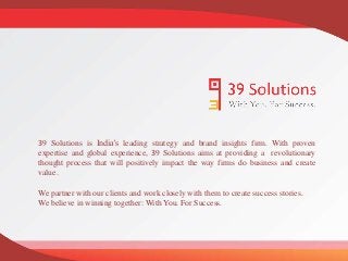 39 Solutions is India’s leading strategy and brand insights firm. With proven
expertise and global experience, 39 Solutions aims at providing a revolutionary
thought process that will positively impact the way firms do business and create
value.
We partner with our clients and work closely with them to create success stories.
We believe in winning together: With You. For Success.
 