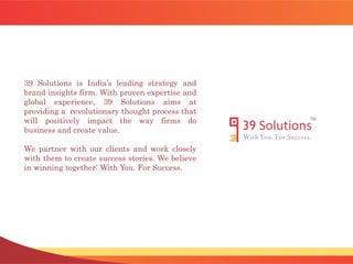 39 Solutions is India’s leading strategy and
brand insights firm. With proven expertise and
global experience, 39 Solutions aims at
providing a revolutionary thought process that
will positively impact the way firms do
business and create value.
We partner with our clients and work closely
with them to create success stories. We believe
in winning together: With You. For Success.
 