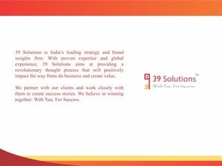 39 Solutions is India’s leading strategy and brand 
insights firm. With proven expertise and global 
experience, 39 Solutions aims at providing a 
revolutionary thought process that will positively 
impact the way firms do business and create value. 
We partner with our clients and work closely with 
them to create success stories. We believe in winning 
together: With You. For Success. 
 