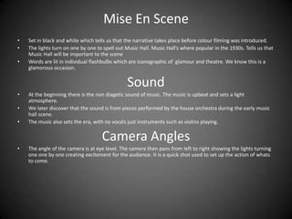 Mise En SceneSet in black and white which tells us that the narrative takes place before colour filming was introduced.The lights turn on one by one to spell out Music Hall. Music Hall’s where popular in the 1930s. Tells us that Music Hall will be important to the sceneWords are lit in individual flashbulbs which are iconographic of  glamour and theatre. We know this is a glamorous occasion.SoundAt the beginning there is the non diagetic sound of music. The music is upbeat and sets a light atmosphere. We later discover that the sound is from pieces performed by the house orchestra during the early music hall scene.The music also sets the era, with no vocals just instruments such as violins playing.Camera AnglesThe angle of the camera is at eye level. The camera then pans from left to right showing the lights turning one one by one creating excitement for the audience. It is a quick shot used to set up the action of whats to come.