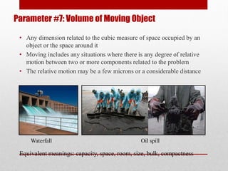 Parameter #7: Volume of Moving Object
• Any dimension related to the cubic measure of space occupied by an
object or the space around it
• Moving includes any situations where there is any degree of relative
motion between two or more components related to the problem
• The relative motion may be a few microns or a considerable distance
Equivalent meanings: capacity, space, room, size, bulk, compactness
Waterfall Oil spill
 