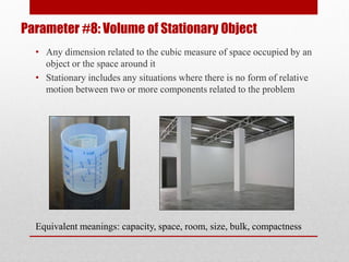 Parameter #8: Volume of Stationary Object
• Any dimension related to the cubic measure of space occupied by an
object or the space around it
• Stationary includes any situations where there is no form of relative
motion between two or more components related to the problem
Equivalent meanings: capacity, space, room, size, bulk, compactness
 