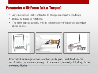 Parameter #10: Force (a.k.a. Torque)
• Any interaction that is intended to change an object’s condition
• It may be linear or rotational
• The term applies equally well to torque (a force that rotate an object
about an axis)
Equivalent meanings: action, reaction, push, pull, twist, load, inertia,
acceleration, momentum, change of momentum, intensity, lift, drag, thrust,
moment, friction
 