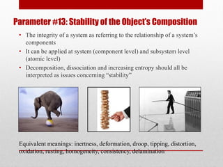 Parameter #13: Stability of the Object’s Composition
• The integrity of a system as referring to the relationship of a system’s
components
• It can be applied at system (component level) and subsystem level
(atomic level)
• Decomposition, dissociation and increasing entropy should all be
interpreted as issues concerning “stability”
Equivalent meanings: inertness, deformation, droop, tipping, distortion,
oxidation, rusting, homogeneity, consistency, delamination
 