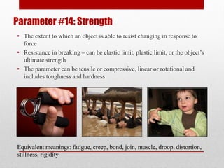 Parameter #14: Strength
• The extent to which an object is able to resist changing in response to
force
• Resistance in breaking – can be elastic limit, plastic limit, or the object’s
ultimate strength
• The parameter can be tensile or compressive, linear or rotational and
includes toughness and hardness
Equivalent meanings: fatigue, creep, bond, join, muscle, droop, distortion,
stillness, rigidity
 