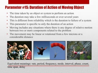 Parameter #15: Duration of Action of Moving Object
• The time taken by an object or system to perform an action
• The duration may take a few milliseconds or over several years
• This is different from reliability which is the duration to failure of a system
• This parameter is specific to only the duration of an action
• Moving includes any situations where there is any degree of relative motion
between two or more components related to the problem
• The movement may be linear or rotational from a few microns or a
considerable distance
Equivalent meanings: rate, period, frequency, mode, interval, phase, count,
time span, delay
 
