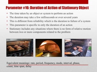 Parameter #16: Duration of Action of Stationary Object
• The time taken by an object or system to perform an action
• The duration may take a few milliseconds or over several years
• This is different from reliability which is the duration to failure of a system
• This parameter is specific to only the duration of an action
• Stationary includes any situations where there is no form of relative motion
between two or more components related to the problem
Equivalent meanings: rate, period, frequency, mode, interval, phase,
count, time span, delay
 