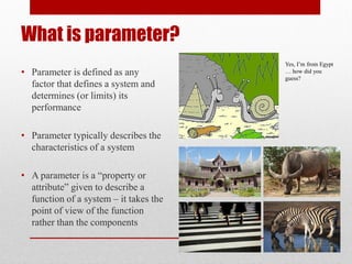 What is parameter?
• Parameter is defined as any
factor that defines a system and
determines (or limits) its
performance
• Parameter typically describes the
characteristics of a system
• A parameter is a “property or
attribute” given to describe a
function of a system – it takes the
point of view of the function
rather than the components
Yes, I’m from Egypt
… how did you
guess?
 
