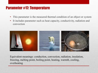 Parameter #17: Temperature
• This parameter is the measured thermal condition of an object or system
• It includes parameter such as heat capacity, conductivity, radiation and
convection
Equivalent meanings: conduction, convection, radiation, insulation,
freezing, melting point, boiling point, heating, warmth, cooling,
overheating
 
