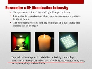 Parameter #18: Illumination Intensity
• This parameter is the measure of light flux per unit area
• It is related to characteristics of a system such as color, brightness,
light quality, etc
• The parameter applies to both the brightness of a light source and
illumination of an object
Equivalent meanings: color, visibility, emissivity, camouflage,
transmission, absorption, reflection, reflectivity, frequency, shade, tone,
luster, matt, shiny, surface finish
 