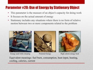 Parameter #20: Use of Energy by Stationary Object
• This parameter is the measure of an object’s capacity for doing work
• It focuses on the actual amount of energy
• Stationary includes any situations where there is no form of relative
motion between two or more components related to the problem
Equivalent meanings: fuel burn, consumption, heat-input, heating,
cooling, calories, current
High calorie-energy foodPotential EnergyEnergy used while sleeping
 