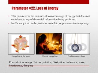 Parameter #22: Loss of Energy
• This parameter is the measure of loss or wastage of energy that does not
contribute to any of the useful information being performed
• Inefficiency that can be partial or complete, or permanent or temporary
Energy loss in the home Electric energy loss Pendulum slows down
Equivalent meanings: Friction, stiction, dissipation, turbulence, wake,
interference, damping
 