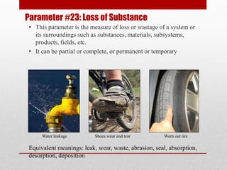 Parameter #23: Loss of Substance
• This parameter is the measure of loss or wastage of a system or
its surroundings such as substances, materials, subsystems,
products, fields, etc.
• It can be partial or complete, or permanent or temporary
Water leakage Shoes wear and tear Worn out tire
Equivalent meanings: leak, wear, waste, abrasion, seal, absorption,
desorption, deposition
 