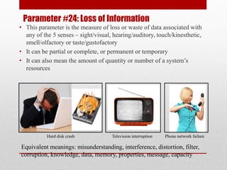 Parameter #24: Loss of Information
• This parameter is the measure of loss or waste of data associated with
any of the 5 senses – sight/visual, hearing/auditory, touch/kinesthetic,
smell/olfactory or taste/gustofactory
• It can be partial or complete, or permanent or temporary
• It can also mean the amount of quantity or number of a system’s
resources
Hard disk crash Television interruption Phone network failure
Equivalent meanings: misunderstanding, interference, distortion, filter,
corruption, knowledge, data, memory, properties, message, capacity
 