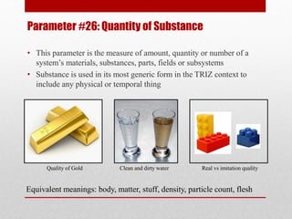 Parameter #26: Quantity of Substance
• This parameter is the measure of amount, quantity or number of a
system’s materials, substances, parts, fields or subsystems
• Substance is used in its most generic form in the TRIZ context to
include any physical or temporal thing
Quality of Gold Clean and dirty water Real vs imitation quality
Equivalent meanings: body, matter, stuff, density, particle count, flesh
 