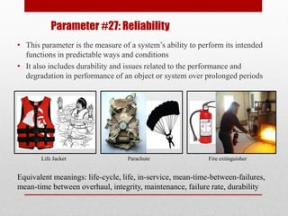 Parameter #27: Reliability
• This parameter is the measure of a system’s ability to perform its intended
functions in predictable ways and conditions
• It also includes durability and issues related to the performance and
degradation in performance of an object or system over prolonged periods
Life Jacket Parachute Fire extinguisher
Equivalent meanings: life-cycle, life, in-service, mean-time-between-failures,
mean-time between overhaul, integrity, maintenance, failure rate, durability
 