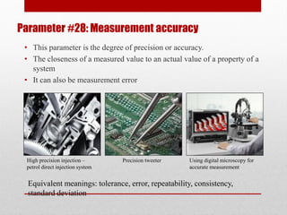 Parameter #28: Measurement accuracy
• This parameter is the degree of precision or accuracy.
• The closeness of a measured value to an actual value of a property of a
system
• It can also be measurement error
High precision injection –
petrol direct injection system
Precision tweeter Using digital microscopy for
accurate measurement
Equivalent meanings: tolerance, error, repeatability, consistency,
standard deviation
 