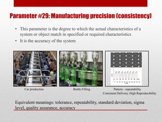 Parameter #29: Manufacturing precision (consistency)
• This parameter is the degree to which the actual characteristics of a
system or object match in specified or required characteristics
• It is the accuracy of the system
Consistent Delivery, High Reproducibility
Pattern - repeatabilityBottle FillingCar production
Equivalent meanings: tolerance, repeatability, standard deviation, sigma
level, quality assurance, accuracy
 