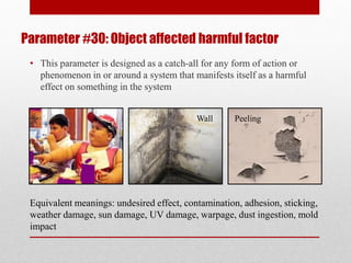 Parameter #30: Object affected harmful factor
• This parameter is designed as a catch-all for any form of action or
phenomenon in or around a system that manifests itself as a harmful
effect on something in the system
Equivalent meanings: undesired effect, contamination, adhesion, sticking,
weather damage, sun damage, UV damage, warpage, dust ingestion, mold
impact
Wall Peeling
 