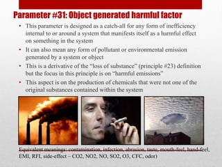 Parameter #31: Object generated harmful factor
• This parameter is designed as a catch-all for any form of inefficiency
internal to or around a system that manifests itself as a harmful effect
on something in the system
• It can also mean any form of pollutant or environmental emission
generated by a system or object
• This is a derivative of the “loss of substance” (principle #23) definition
but the focus in this principle is on “harmful emissions”
• This aspect is on the production of chemicals that were not one of the
original substances contained within the system
Equivalent meanings: contamination, infection, abrasion, taste, mouth-feel, hand-feel,
EMI, RFI, side-effect – CO2, NO2, NO, SO2, O3, CFC, odor)
 