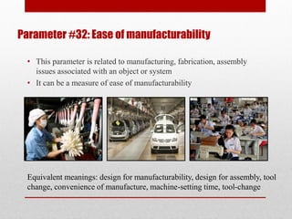 Parameter #32: Ease of manufacturability
• This parameter is related to manufacturing, fabrication, assembly
issues associated with an object or system
• It can be a measure of ease of manufacturability
Equivalent meanings: design for manufacturability, design for assembly, tool
change, convenience of manufacture, machine-setting time, tool-change
 