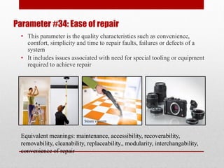 Parameter #34: Ease of repair
• This parameter is the quality characteristics such as convenience,
comfort, simplicity and time to repair faults, failures or defects of a
system
• It includes issues associated with need for special tooling or equipment
required to achieve repair
Equivalent meanings: maintenance, accessibility, recoverability,
removability, cleanability, replaceability., modularity, interchangability,
convenience of repair
Steam vacuum
 