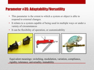 Parameter #35: Adaptability/Versatility
• This parameter is the extent to which a system or object is able to
respond to external changes.
• It relates to a system capable of being used in multiple ways or under a
variety of circumstances
• It can be flexibility of operation, or customizability
Equivalent meanings: switching, modulation, variation, compliance,
rigidity, tolerance, universality, trainability
 