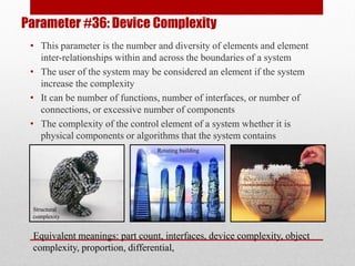 Parameter #36: Device Complexity
• This parameter is the number and diversity of elements and element
inter-relationships within and across the boundaries of a system
• The user of the system may be considered an element if the system
increase the complexity
• It can be number of functions, number of interfaces, or number of
connections, or excessive number of components
• The complexity of the control element of a system whether it is
physical components or algorithms that the system contains
Equivalent meanings: part count, interfaces, device complexity, object
complexity, proportion, differential,
Structural
complexity
Rotating building
 