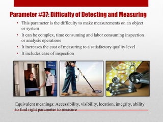 Parameter #37: Difficulty of Detecting and Measuring
• This parameter is the difficulty to make measurements on an object
or system
• It can be complex, time consuming and labor consuming inspection
or analysis operations
• It increases the cost of measuring to a satisfactory quality level
• It includes ease of inspection
Equivalent meanings: Accessibility, visibility, location, integrity, ability
to find right parameter to measure
 