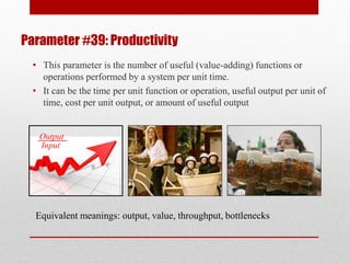 Parameter #39: Productivity
Equivalent meanings: output, value, throughput, bottlenecks
Output
Input
• This parameter is the number of useful (value-adding) functions or
operations performed by a system per unit time.
• It can be the time per unit function or operation, useful output per unit of
time, cost per unit output, or amount of useful output
 