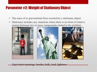 Parameter #2: Weight of Stationary Object
• The mass of or gravitational force exerted by a stationary object
• Stationary includes any situations where there is no form of relative
motion between two or more components related to the problem
Equivalent meanings: burden, bulk, load, lightness
 