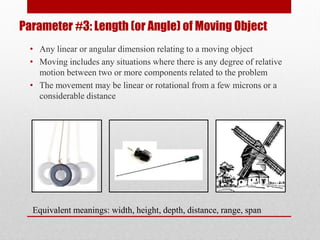 Parameter #3: Length (or Angle) of Moving Object
• Any linear or angular dimension relating to a moving object
• Moving includes any situations where there is any degree of relative
motion between two or more components related to the problem
• The movement may be linear or rotational from a few microns or a
considerable distance
Equivalent meanings: width, height, depth, distance, range, span
 