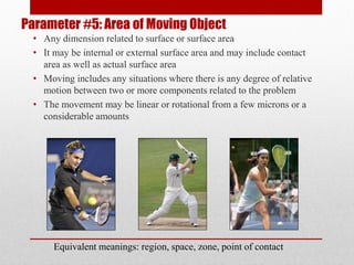 Parameter #5: Area of Moving Object
• Any dimension related to surface or surface area
• It may be internal or external surface area and may include contact
area as well as actual surface area
• Moving includes any situations where there is any degree of relative
motion between two or more components related to the problem
• The movement may be linear or rotational from a few microns or a
considerable amounts
Equivalent meanings: region, space, zone, point of contact
 