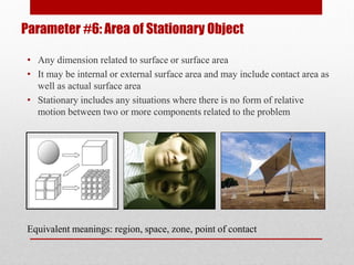Parameter #6: Area of Stationary Object
• Any dimension related to surface or surface area
• It may be internal or external surface area and may include contact area as
well as actual surface area
• Stationary includes any situations where there is no form of relative
motion between two or more components related to the problem
Equivalent meanings: region, space, zone, point of contact
 
