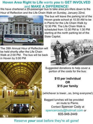 We have chartered a 29-passenger bus to take area pro-lifers down to the Hour of Reflection and the Life Chain Walk on Sunday, January 22nd.   Hoven Area Right to Life  wants  you  to  GET INVOLVED  and  MAKE A DIFFERENCE ! The bus will leave the parking lot of the Hoven grade school at 10:30 AM to be in Pierre for the Life Chain Walk by 12:30 PM. The Life Chain Walk is scheduled from 12:30 PM to 1:30 PM starting at the north parking lot of the State Capitol.   The 39th Annual Hour of Reflection will be held shortly after the Life Chain Walk at 2:00 PM.  The bus will be back in Hoven by 5:00 PM Suggested donations to help cover a portion of the costs for the bus: $15 per individual OR $15 per family (whichever is lower...so, bring everyone!) Bagged lunches will be provided  en route to Pierre. Contact  Spencer Cody  at [email_address]   or   605-948-2449 Reserve  your  seat before they're all gone! 