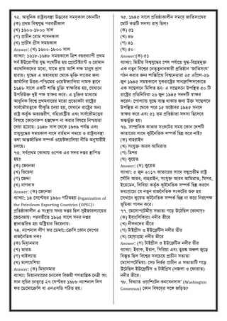 ৭২. আধুবনে রাষ্ট্রিযিস্থা উদ্ভকির িমে়োি মোনবি?
(ে) ির্ম বিশ্বেুদ্ধ পরিতণীোি
(খ্) ১৬০০-১৮০০ িাি
(গ) িাচীন মরাম শািনোি
(ঘ) িাচীন গ্রীি িময়োি
Answer: (খ্) ১৬০০-১৮০০ িাি
িযাখ্যা: ১৬১৮-১৬৪৮ িময়োকি বত্রশ িিরিযাপী ির্ম
িিণ ইউকরাপীয় েুদ্ধ িংঘবিত হয় মিাকিেযান্ট ও মরামান
েযার্বিেকদর মকধয, োকত িায় আবশ িক্ষ মানুে িাণ
হারায়। েুকদ্ধর এ ভয়ািহতা মর্কে মুবি িাকভর জনয
জামণাবনর উত্তর-পবিকমর ওকয়েফযাবিয়া নামে স্থাকন
১৬৪৮ িাকি এেবি শাবন্ত চুবি স্বাক্ষবরত হয়, মেখ্াকন
উপবরউি দুই পক্ষ স্বাক্ষর েকর। এ চুবির মাধযকম
আধুবনে বিকশ্ব ির্মিাকরর মকতা িকতযেিা রাকষ্ট্রর
িািণকভৌমত্বকে স্বীেৃবত মদয়া হয়, মেখ্াকন রাকষ্ট্রর অনয
রাষ্ট্র েতৃণে অভযন্তরীণ, িবহুঃরাষ্ট্রীয় এিং িািণকভৌমকত্বর
বিেকয় মোকনারুপ হস্তকক্ষপ না েরার বিেকয় বনিয়তা
মদয়া হকয়কি। ১৬৪৮ িাি মর্কে ১৯৩৯ পেণন্ত এিং
স্নায়ুেুকদ্ধর িময়োি িাকদ িতণমান িমকয় ও রাষ্ট্রিযিস্থা
তর্া আন্তজণাবতে িম্পেণ ওকয়েফযাবিয়া নীবত অনুোয়ীই
চিকি।
৭৩. িিণির্ম মোর্ায় ওকপে এর িদর দির স্থাবপত
হয়?
(ে) মজকনভা
(খ্) বভকয়না
(গ) মজো
(ঘ) িাগদাি
Answer: (ে) মজকনভা
িযাখ্যা: ১৪ মিকেম্বর ১৯৬০ গবিতহয় Organization of
the Petroleum Exporting Countries (OPEC)।
িবতষ্ঠাোিীন এ িংস্থার িদর দির বিি িুইজারিযাকন্ডর
মজকনভায়। পরিতণীকত ১৯৬৫ িাকি িদর দির
স্থানান্তবরত হয় অবিয়ার বভকয়নায়।
৭৪. নযাশনাি িীগ ফর ম মাকুকক্রবি মোন মদকশর
রাজতনবতে দি?
(ে) বমে়ানমার
(খ্) ভারত
(গ) র্াইিযান্ড
(ঘ) মািকয়বশয়া
Answer: (ে) বমে়ানমার
িযাখ্যা: বময়ানমাকরর মনাকিি বিজয়ী গণতাবন্ত্রে মনত্রী অং
িান িুবচর মনতৃকত্ব ২৭ মিেম্বর ১৯৮৮ নযাশনাি বিগ
ফর ম কমাকক্রবি িা এনএিব গবিত হয়।
৭৫. ১৯৪৫ িাকি িবতষ্ঠাোিীন িমকে় জাবতিংকঘর
মমাি েতবি িদিয রাে় বিি?
(ে) ৫১
(খ্) ৪৮
(গ) ৪১
(ঘ) ৫০
Answer:(ে) ৫১
িযাখ্যা: বদ্বতীয় বিশ্বেুকদ্ধর মশে পেণাকয় েুদ্ধ-বিগ্রহমুি
এে নতুন বিকশ্বর মনতৃত্বদানোরী িবতষ্ঠান ‘জাবতিংঘ’
গিন েরার জনয শাবন্তবিয় বিশ্বকনতারা ২৫ এবিি-২৬
জুন ১৯৪৫ িময়োকি েুেরাকষ্ট্রর িানোবেিকোকত
এে িকম্মিকন বমবিত হন। এ িকম্মিকন উপবস্থত ৫০ বি
রাকষ্ট্রর িবতবনবধরা ২৬ জুন ১৯৪৫ িনদবি স্বাক্ষর
েকরন। মপািযান্ড েুকদ্ধ িযস্ত র্াোর জনয উি িকম্মিকন
উপবস্থত না মর্কে পকর ১৫ অকটাির ১৯৪৫ িনকদ
স্বাক্ষর েকর এিং ৫১ তম িবতষ্ঠাতা িদিয বহকিকি
অন্তভুণি হয়।
৭৬. িাম্প্রবতে োতার িংেকির িময় মোন মদশবি
োতাকরর িাকর্ েূিতনবতে িম্পেণ বিন্ন েকর নাই?
(ে) িাহরাইন
(খ্) িংেুি আরি আবমরাত
(গ) বমশর
(ঘ) েুকয়ত
Answer: (ঘ) েুকয়ত
িযাখ্যা: ৫ জুন ২০১৭ োতাকরর িাকর্ িন্ধুিতীম রাষ্ট্র
মিৌবদ আরি, িাহরাইন, িংেুি আরি আবমরাত, বমির,
ইকয়কমন, বিবিয়া েতৃণে েূিতনবতে িম্পেণ বিন্ন েরকি
মধযিাকচয মে নতুন রাজতনবতে িংেকির শুরু হয়
মিখ্াকন েুকয়ত েূিতনবতে িম্পেণ বিন্ন না েকর বনরকপক্ষ
ভূবমো পািন েকর।
৭৭. মমকিাপকিমীে় িভযতা গক ় উকিবিি মোর্াে়?
(ে) ইে়াংবিবেে়াং নদীর তীকর
(খ্) নীিনকদর তীকর
(গ) িাইগ্রীি ও ইউকেবিি নদীর তীর
(ঘ) মহাে়াংকহা নদীর তীকর
Answer: (গ) িাইগ্রীি ও ইউকেবিি নদীর তীর
িযাখ্যা: ইরাে, ইরান, বিবরয়া এিং তুরঙ্ক অঞ্চি জুকে
বিস্তৃত বিি বিকশ্বর িিকচকয় িাচীন িভযতা
মমকিাপকিবময়া। মিচ বনভণর িাচীন এ িভযতাবি গকে
উকিবিি ইউকেবিি ও িাইবগ্রি (দজিা ও মফারাত)
নদীর তীকর।
৭৮. বিখ্যাত ওে়াবশংিন েনকিনিাি’ (Washington
Consensus) মোন বিেকে়র িকে জব ়ত?
 