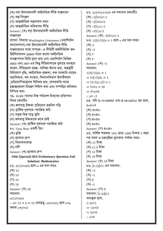 (ে) নে়া উদারতািাদী অর্ণতনবতে নীবত িাস্তিাে়ন
(খ্) অন্ত্র বনে়ন্ত্রণ
(গ) আন্তজণাবতে িন্ত্রািিাদ দমন
(ঘ) আন্তজণাবতে অবভিািন নীবত
Answer: (ে) নে়া উদারতািাদী অর্ণতনবতে নীবত
িাস্তিাে়ন
িযাখ্যা: বিখ্যাত Washington Consensus (ওয়াবশংিন
েনকিনিাি) নয়া উদারতািাদী অর্ণতনবতে নীবত
িাস্তিায়কনর িাকর্ িম্পৃি। এ নীবতবি অর্ণনীবতবিদ জন
উইবিয়ামিন ১৯৯৩ িাকি ভাকিা অর্ণতনবতে
িযিস্থাপনার বভবত্ত মূকি তার এিং ওয়াবশংিন বভবত্তে
IBRD এিং IMF-এর বেিু নীবতমািাকে িুঝাকত িযিহার
েকরন। নীবতগুকিা হকচ্ছ- িাবণজয উদার েরা, অন্তমুণখ্ী
বিবনকয়াগ িৃবদ্ধ, অর্ণতনবতে-শৃঙ্খিা, দক্ষ িরোবর িযকয়র
অগ্রাবধোর, ের িংস্কার, বফনযানবিয়াি উদারীেরণ
,িবতকোবগতামূিে বিবনময় হার, মিিরোবর খ্াকত
হস্তান্তরেরণ বনয়ন্ত্রণ বশবর্ি েরা এিং িম্পবত্তর অবধোর
বনবিত েরা।
৭৯. ২০১৮ িাকির বিশ্ব পবরকিশ বদিকির িবতপাদয
বিেয় মোনবি?
(ে) জিিায়ু উষ্ণতা িবতকরাধ তহবিি গবে
(খ্) প্লাবেে দূেণকে পরাবজত েবর
(গ) িিুজ বিশ্ব গকে তুবি
(ঘ) জিিায়ু উষ্ণতাকে রুকখ্ মদই
Answer: (খ্) প্লাবেে দূেণকে পরাবজত েবর
৮০. Cozy Bear এেবি বে?
(ে) চুবি
(খ্) হযাোর গ্রুপ
(গ) বিকনাদনকেন্দ্র
(ঘ) নদী
Answer: (খ্) হযাোর গ্রুপ
39th (Special) BCS Preliminary Question Full
Solution: Mathematics
৮১. nC12=nC6 হকি n এর মান েত?
(ে) 12
(খ্) 14
(গ) 16
(ঘ) 18
Answer: (ঘ) 18
িমাধান:
nC12=nC6
∴ n= 12 + 6 = 18 [মেকহতু, nCx=nCy হকি x=y
অর্িা x+y=n]
৮২. 2x2+5x+3<0 এর িমাধান মোনবি?
(ে) -3/2<x<-1
(খ্) -3/2<x<1
(গ) -3/2≤x≤-1
(ঘ) -3/2≤x≤1
Answer: (ে) -3/2<x<-1
৮৩. 125(√5)2x = 1 হকি x এর মান েত?
(ে) 3
(খ্) -3
(গ) 7
(ঘ) 9
Answer: (খ্) -3
িমাধান:
125(√5)2x = 1
⇒ 53(√5)2x = 1
⇒ 53.52x.1/2 = 1
⇒ 53+x = 50
⇒ 3+x=0
∴ x= -3
৮৪. েবদ ৯×৭=৩৫৪৫ এিং ৪×৩=১৫২০ হয় তকি,
৬×৮=?
(ে) ৩০৪০
(খ্) ৫০৪০
(গ) ৪০৩০
(ঘ) ৬০৫০
Answer: (গ) ৪০৩০
৮৫. িাবেণে শতেরা 10% হাকর 1000 িাোর 2 িির
পর িরি ও চক্রিৃবদ্ধর মুনাফার পার্ণেয েত?
(ে) 11 িাো
(খ্) 11.5 িাো
(গ) 12 িাো
(ঘ) 10 িাো
Answer: (ঘ) 10 িাো
৮৬. |1-2x|<1 এর িমাধান-
(ে) -2
(খ্) -1
(গ) 0
(ঘ) -1
Answer: (গ) 0
িমাধান: |1-2x|<1
ধনাত্মে হকি,
1-2x<1
⇒ -2x<0
⇒ 2x>0
∴ x>0
 
