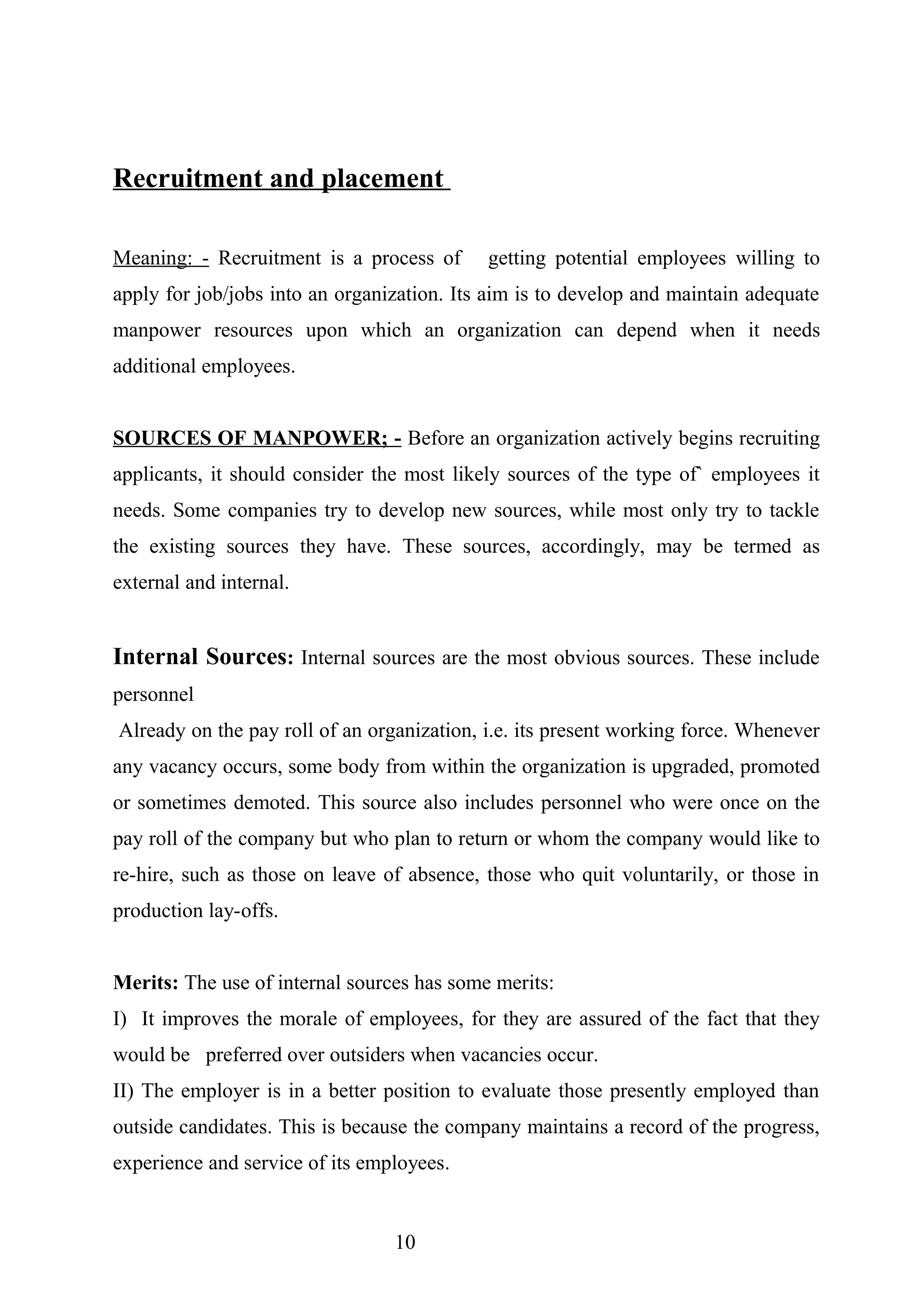 Recruitment and placement
Meaning: - Recruitment is a process of getting potential employees willing to
apply for job/jobs into an organization. Its aim is to develop and maintain adequate
manpower resources upon which an organization can depend when it needs
additional employees.
SOURCES OF MANPOWER; - Before an organization actively begins recruiting
applicants, it should consider the most likely sources of the type of` employees it
needs. Some companies try to develop new sources, while most only try to tackle
the existing sources they have. These sources, accordingly, may be termed as
external and internal.
Internal Sources: Internal sources are the most obvious sources. These include
personnel
Already on the pay roll of an organization, i.e. its present working force. Whenever
any vacancy occurs, some body from within the organization is upgraded, promoted
or sometimes demoted. This source also includes personnel who were once on the
pay roll of the company but who plan to return or whom the company would like to
re-hire, such as those on leave of absence, those who quit voluntarily, or those in
production lay-offs.
Merits: The use of internal sources has some merits:
I) It improves the morale of employees, for they are assured of the fact that they
would be preferred over outsiders when vacancies occur.
II) The employer is in a better position to evaluate those presently employed than
outside candidates. This is because the company maintains a record of the progress,
experience and service of its employees.
10
 