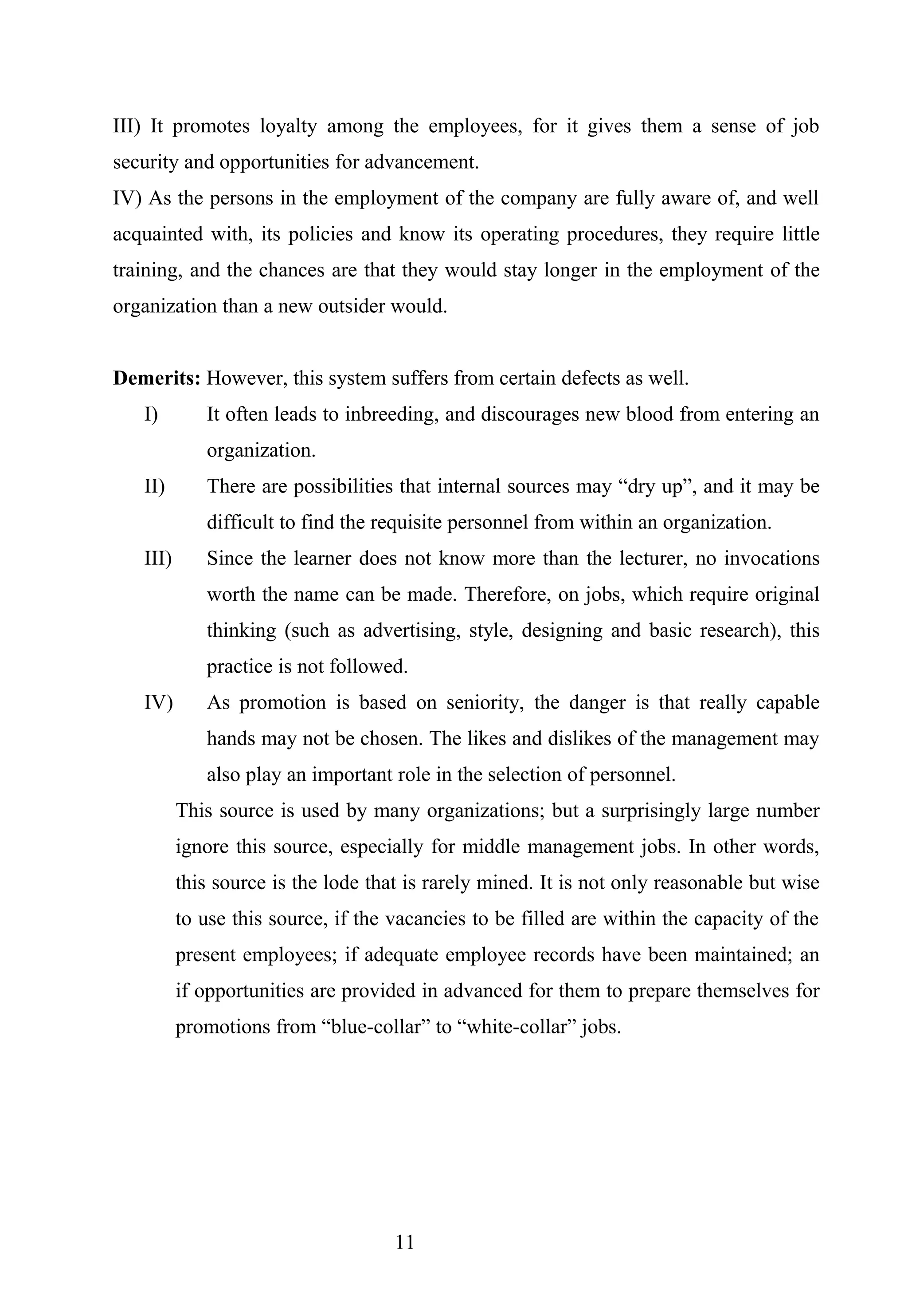 III) It promotes loyalty among the employees, for it gives them a sense of job
security and opportunities for advancement.
IV) As the persons in the employment of the company are fully aware of, and well
acquainted with, its policies and know its operating procedures, they require little
training, and the chances are that they would stay longer in the employment of the
organization than a new outsider would.
Demerits: However, this system suffers from certain defects as well.
I) It often leads to inbreeding, and discourages new blood from entering an
organization.
II) There are possibilities that internal sources may “dry up”, and it may be
difficult to find the requisite personnel from within an organization.
III) Since the learner does not know more than the lecturer, no invocations
worth the name can be made. Therefore, on jobs, which require original
thinking (such as advertising, style, designing and basic research), this
practice is not followed.
IV) As promotion is based on seniority, the danger is that really capable
hands may not be chosen. The likes and dislikes of the management may
also play an important role in the selection of personnel.
This source is used by many organizations; but a surprisingly large number
ignore this source, especially for middle management jobs. In other words,
this source is the lode that is rarely mined. It is not only reasonable but wise
to use this source, if the vacancies to be filled are within the capacity of the
present employees; if adequate employee records have been maintained; an
if opportunities are provided in advanced for them to prepare themselves for
promotions from “blue-collar” to “white-collar” jobs.
11
 