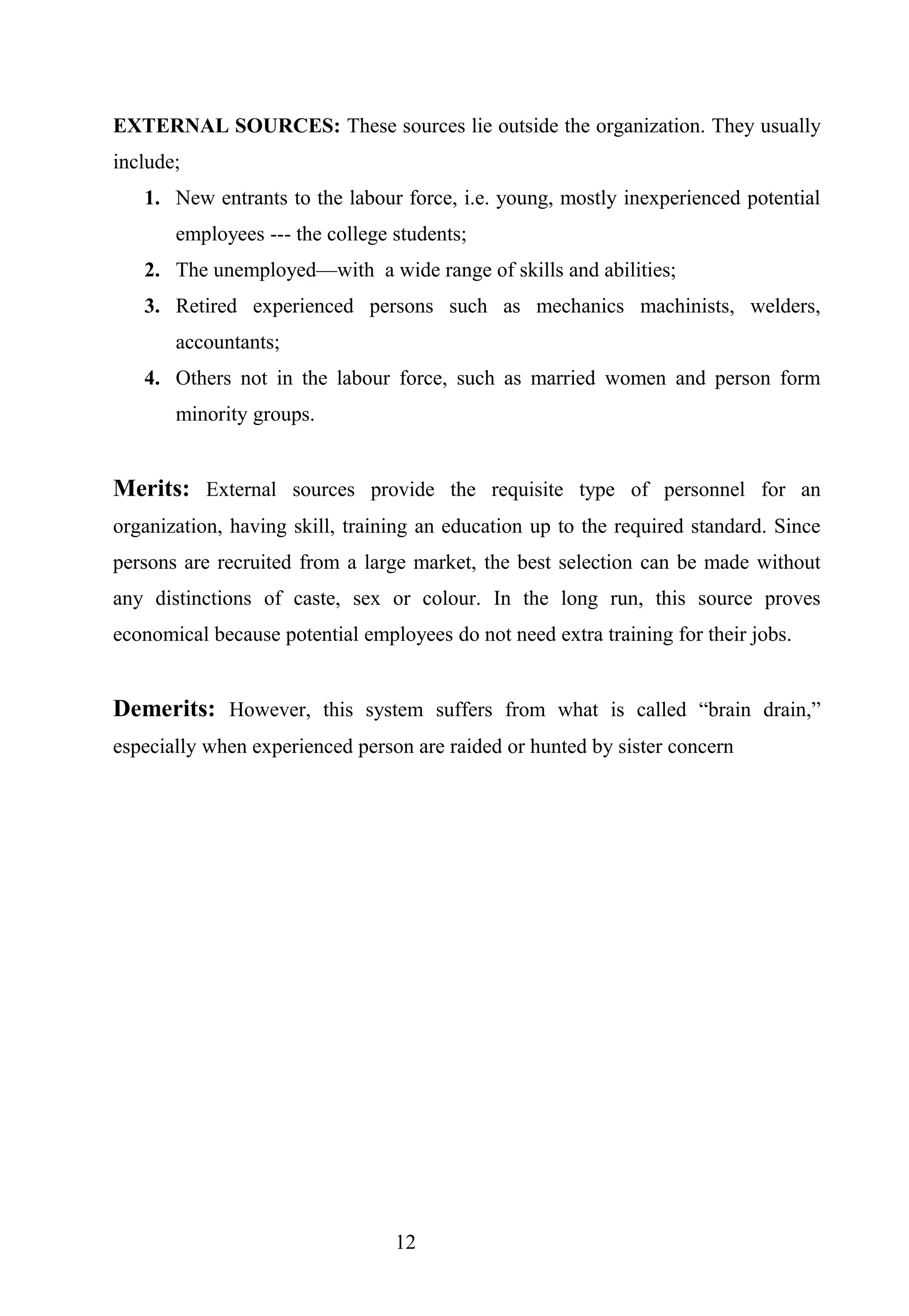 EXTERNAL SOURCES: These sources lie outside the organization. They usually
include;
1. New entrants to the labour force, i.e. young, mostly inexperienced potential
employees --- the college students;
2. The unemployed—with a wide range of skills and abilities;
3. Retired experienced persons such as mechanics machinists, welders,
accountants;
4. Others not in the labour force, such as married women and person form
minority groups.
Merits: External sources provide the requisite type of personnel for an
organization, having skill, training an education up to the required standard. Since
persons are recruited from a large market, the best selection can be made without
any distinctions of caste, sex or colour. In the long run, this source proves
economical because potential employees do not need extra training for their jobs.
Demerits: However, this system suffers from what is called “brain drain,”
especially when experienced person are raided or hunted by sister concern
12
 